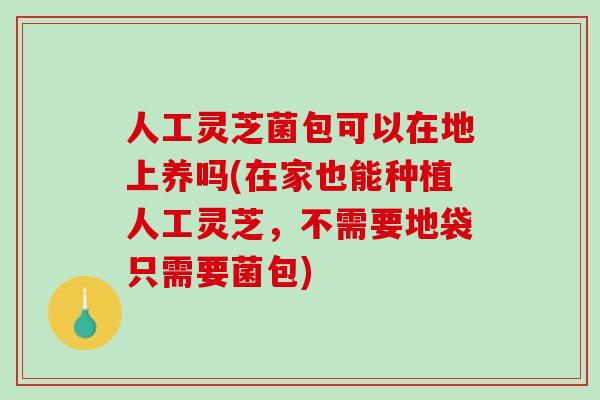 人工灵芝菌包可以在地上养吗(在家也能种植人工灵芝，不需要地袋只需要菌包)