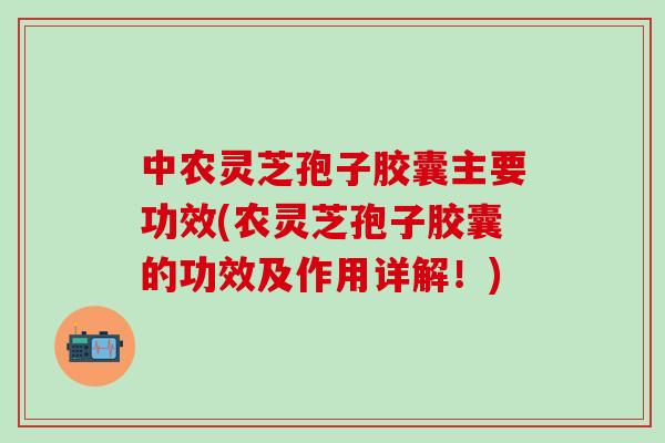 中农灵芝孢子胶囊主要功效(农灵芝孢子胶囊的功效及作用详解！)