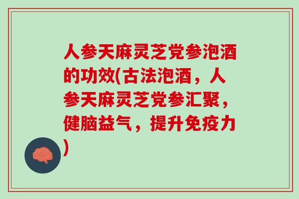 人参天麻灵芝党参泡酒的功效(古法泡酒，人参天麻灵芝党参汇聚，健脑益气，提升免疫力)