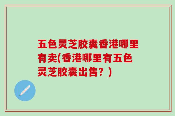 五色灵芝胶囊香港哪里有卖(香港哪里有五色灵芝胶囊出售？)