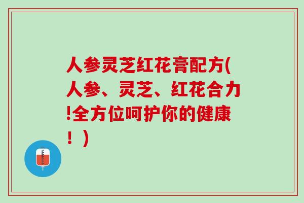 人参灵芝红花膏配方(人参、灵芝、红花合力!全方位呵护你的健康！)