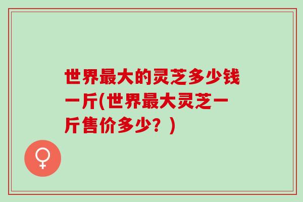 世界最大的灵芝多少钱一斤(世界最大灵芝一斤售价多少？)