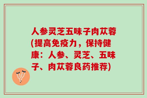 人参灵芝五味子肉苁蓉(提高免疫力，保持健康：人参、灵芝、五味子、肉苁蓉良药推荐)