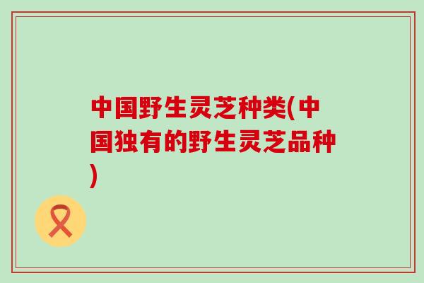 中国野生灵芝种类(中国独有的野生灵芝品种) 中国野生灵芝种类(中国独有的野生灵芝品种)