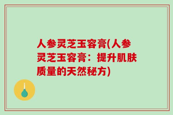 人参灵芝玉容膏(人参灵芝玉容膏：提升肌肤质量的天然秘方)