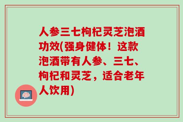 人参三七枸杞灵芝泡酒功效(强身健体！这款泡酒带有人参、三七、枸杞和灵芝，适合老年人饮用)