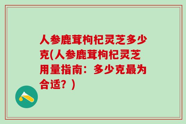 人参鹿茸枸杞灵芝多少克(人参鹿茸枸杞灵芝用量指南：多少克最为合适？)