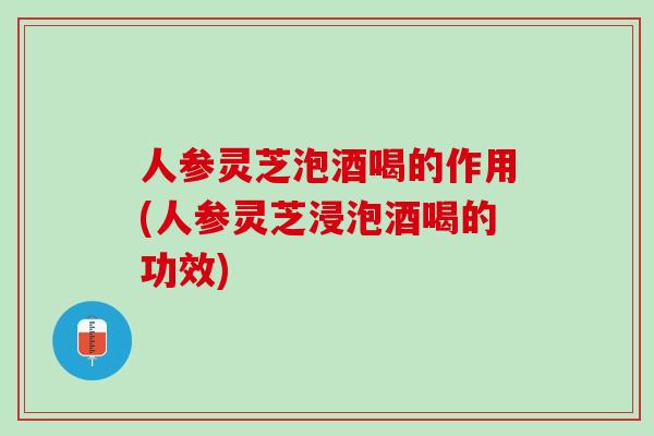 人参灵芝泡酒喝的作用(人参灵芝浸泡酒喝的功效)