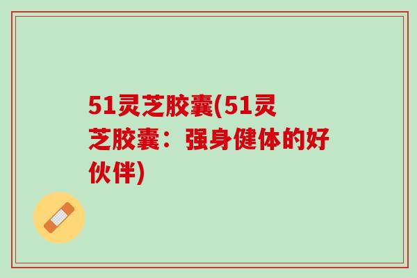 51灵芝胶囊(51灵芝胶囊：强身健体的好伙伴)