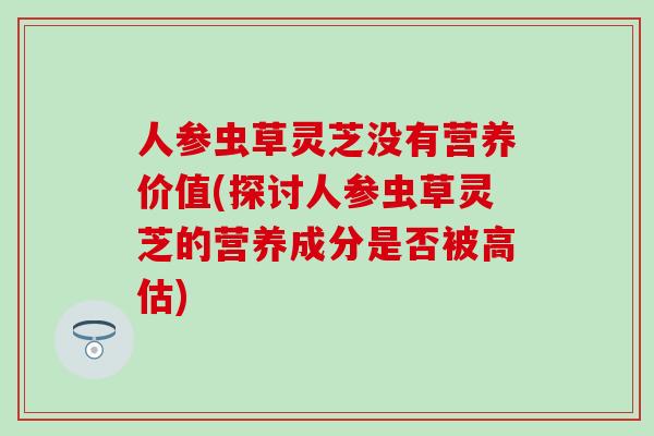 人参虫草灵芝没有营养价值(探讨人参虫草灵芝的营养成分是否被高估)