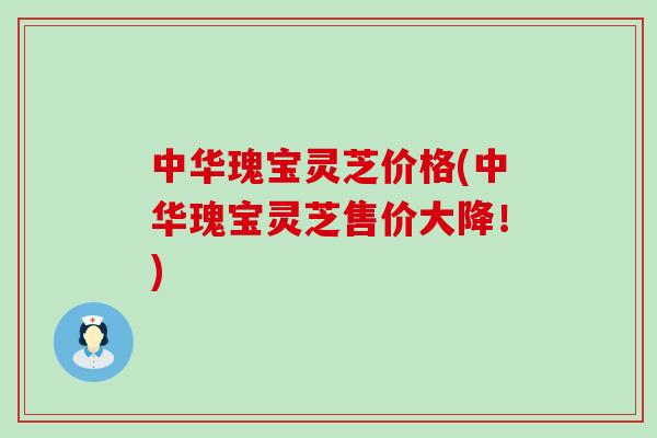 中华瑰宝灵芝价格(中华瑰宝灵芝售价大降！)