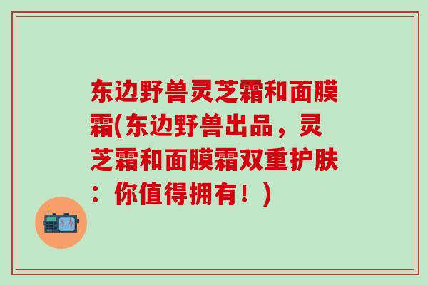 东边野兽灵芝霜和面膜霜(东边野兽出品，灵芝霜和面膜霜双重护肤：你值得拥有！)