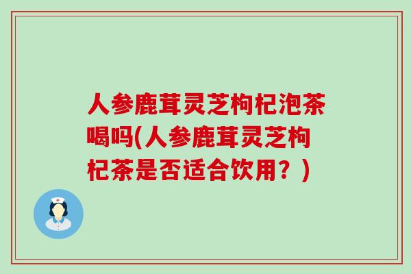 人参鹿茸灵芝枸杞泡茶喝吗(人参鹿茸灵芝枸杞茶是否适合饮用？)