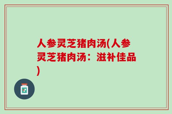 人参灵芝猪肉汤(人参灵芝猪肉汤：滋补佳品)