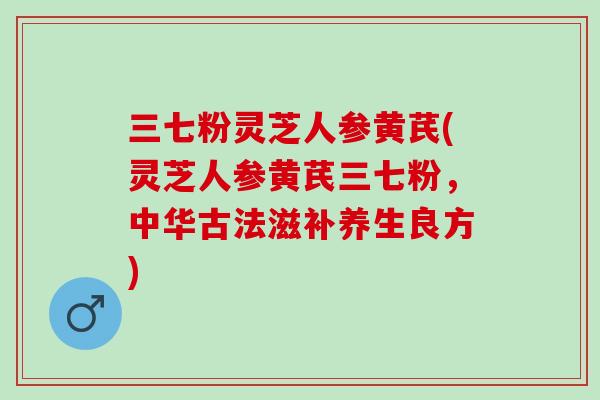 三七粉灵芝人参黄芪(灵芝人参黄芪三七粉，中华古法滋补养生良方)