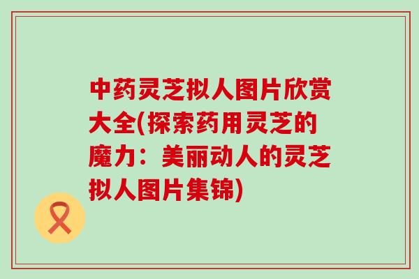 中药灵芝拟人图片欣赏大全(探索药用灵芝的魔力：美丽动人的灵芝拟人图片集锦)