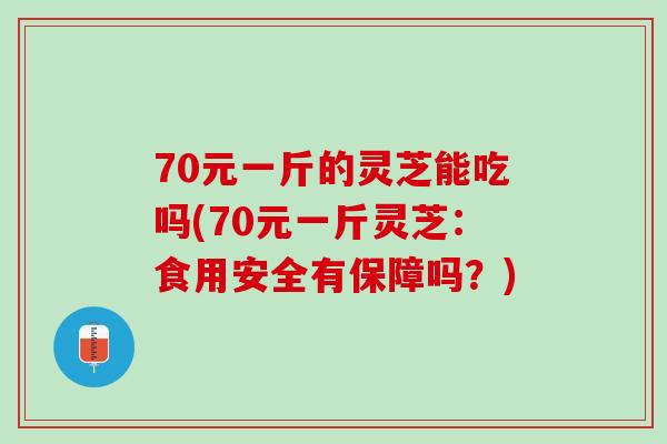 70元一斤的灵芝能吃吗(70元一斤灵芝：食用安全有保障吗？)