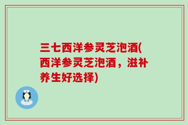三七西洋参灵芝泡酒(西洋参灵芝泡酒，滋补养生好选择)