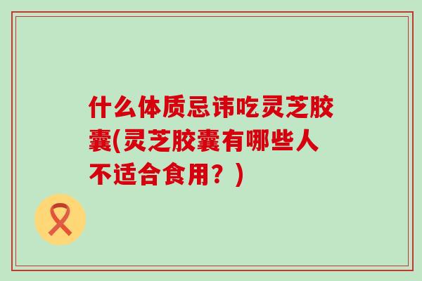 什么体质忌讳吃灵芝胶囊(灵芝胶囊有哪些人不适合食用？)