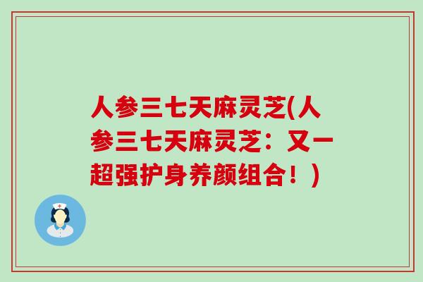 人参三七天麻灵芝(人参三七天麻灵芝：又一超强护身养颜组合！)