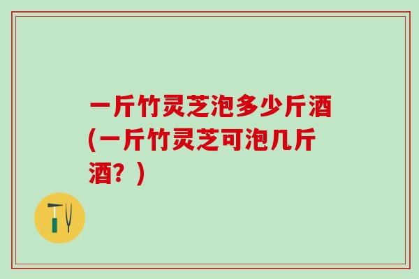 一斤竹灵芝泡多少斤酒(一斤竹灵芝可泡几斤酒？)
