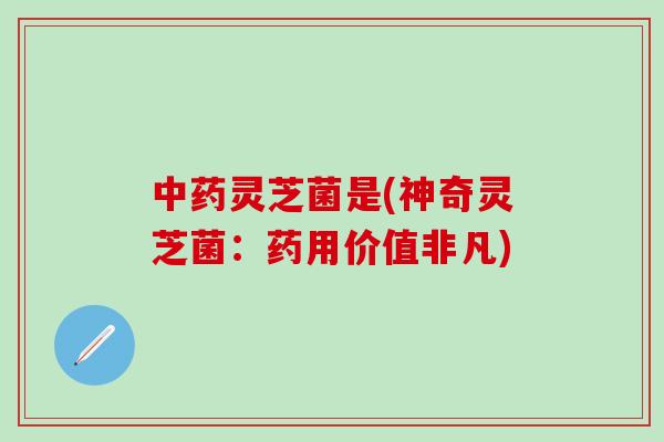 中药灵芝菌是(神奇灵芝菌：药用价值非凡)
