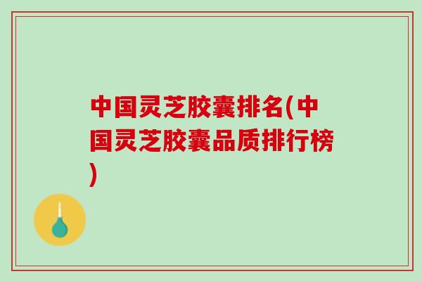 中国灵芝胶囊排名(中国灵芝胶囊品质排行榜)