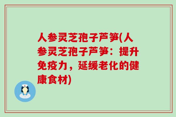 人参灵芝孢子芦笋(人参灵芝孢子芦笋：提升免疫力，延缓老化的健康食材)