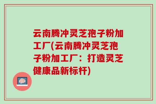 云南腾冲灵芝孢子粉加工厂(云南腾冲灵芝孢子粉加工厂：打造灵芝健康品新标杆)