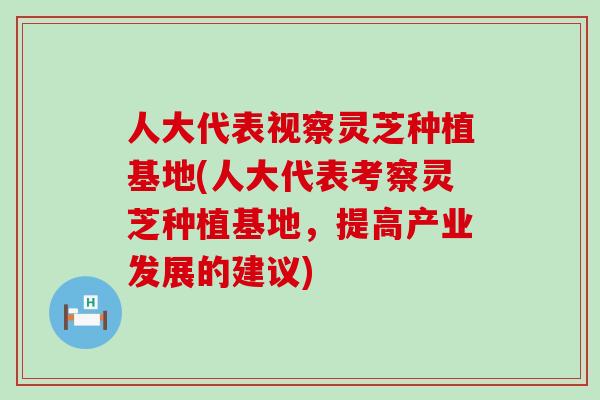 人大代表视察灵芝种植基地(人大代表考察灵芝种植基地，提高产业发展的建议)