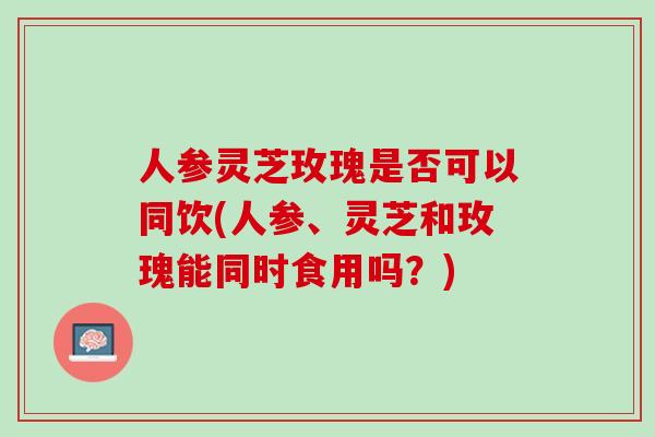 人参灵芝玫瑰是否可以同饮(人参、灵芝和玫瑰能同时食用吗？)