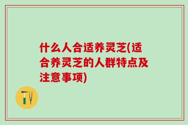 什么人合适养灵芝(适合养灵芝的人群特点及注意事项)
