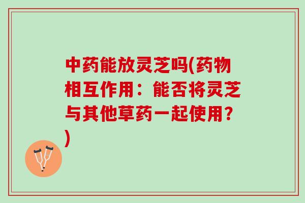 中药能放灵芝吗(药物相互作用：能否将灵芝与其他草药一起使用？)