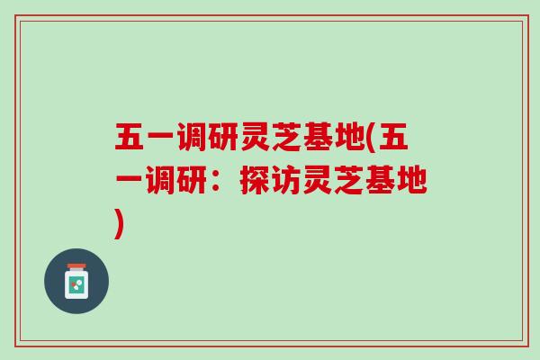 五一调研灵芝基地(五一调研：探访灵芝基地)