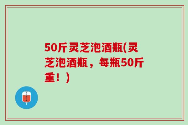 50斤灵芝泡酒瓶(灵芝泡酒瓶，每瓶50斤重！)