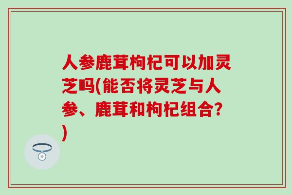 人参鹿茸枸杞可以加灵芝吗(能否将灵芝与人参、鹿茸和枸杞组合？)