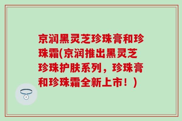 京润黑灵芝珍珠膏和珍珠霜(京润推出黑灵芝珍珠护肤系列，珍珠膏和珍珠霜全新上市！)