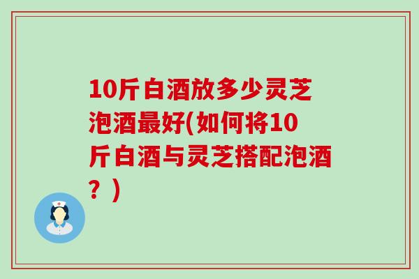 10斤白酒放多少灵芝泡酒最好(如何将10斤白酒与灵芝搭配泡酒？)