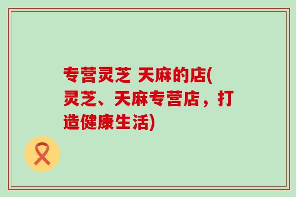 专营灵芝 天麻的店(灵芝、天麻专营店，打造健康生活)