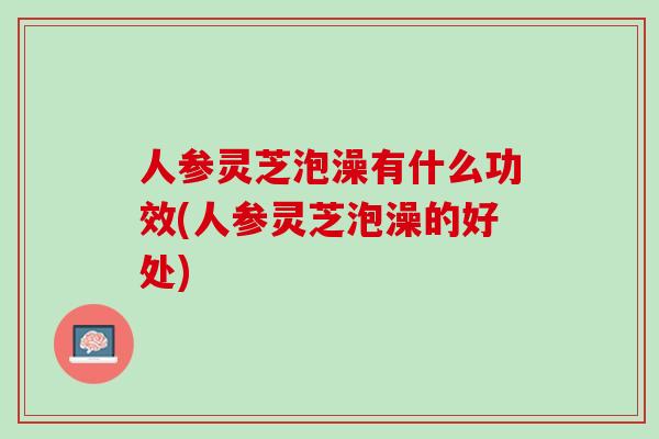 人参灵芝泡澡有什么功效(人参灵芝泡澡的好处)