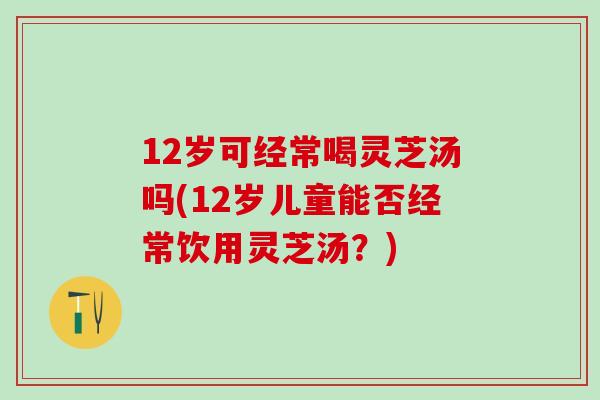 12岁可经常喝灵芝汤吗(12岁儿童能否经常饮用灵芝汤？)