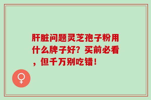 肝脏问题灵芝孢子粉用什么牌子好？买前必看，但千万别吃错！