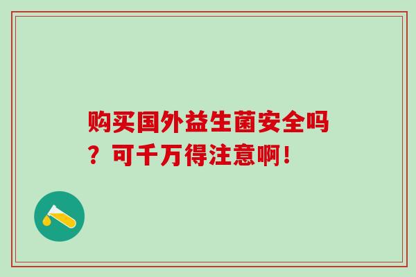 购买国外益生菌安全吗?可千万得注意啊! 购买国外益生菌安全吗?可千万得注意啊!