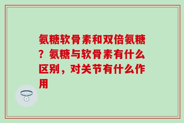 氨糖软骨素和双倍氨糖？氨糖与软骨素有什么区别，对关节有什么作用