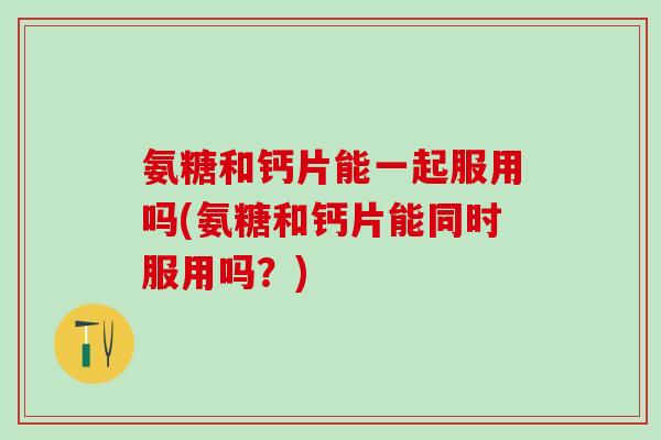 氨糖和钙片能一起服用吗(氨糖和钙片能同时服用吗？)
