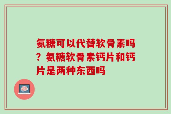 氨糖可以代替软骨素吗？氨糖软骨素钙片和钙片是两种东西吗