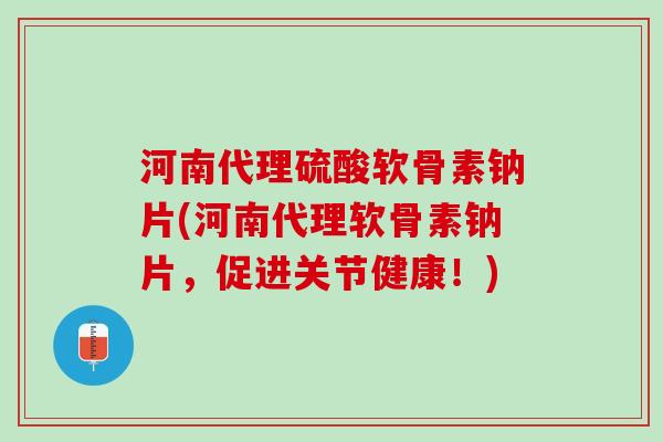 河南代理硫酸软骨素钠片(河南代理软骨素钠片，促进关节健康！)