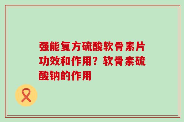 强能复方硫酸软骨素片功效和作用？软骨素硫酸钠的作用