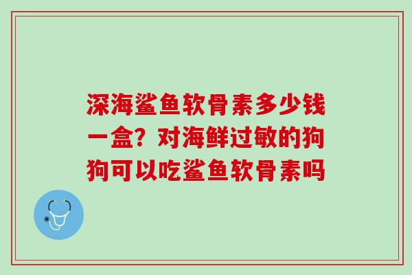 深海鲨鱼软骨素多少钱一盒？对海鲜过敏的狗狗可以吃鲨鱼软骨素吗