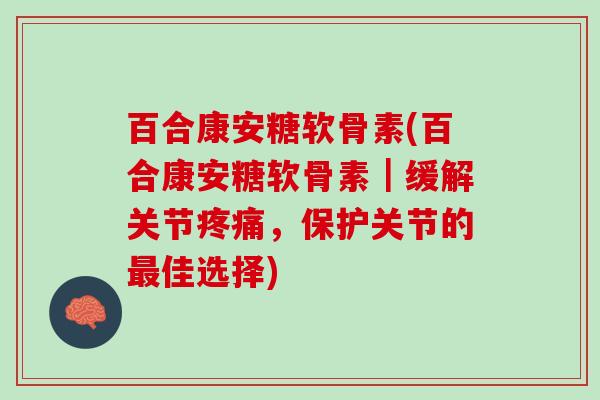 百合康安糖软骨素(百合康安糖软骨素｜缓解关节疼痛，保护关节的最佳选择)